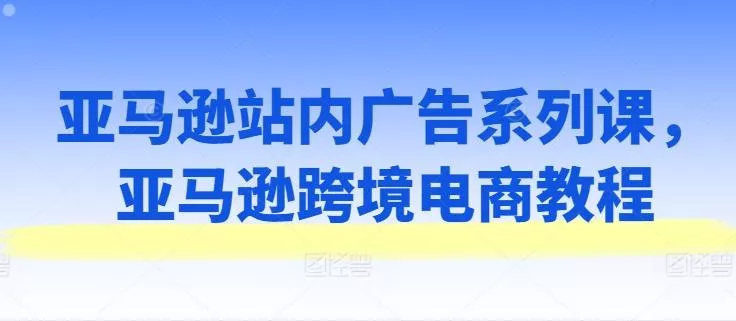 亚马逊站内广告系列课，亚马逊跨境电商教程-山河网创