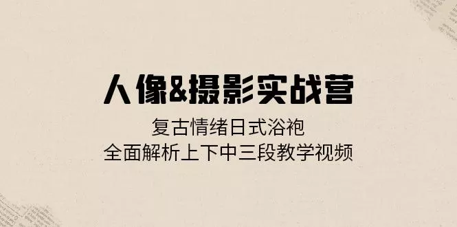 人像&摄影实战营：复古情绪日式浴袍，全面解析上下中三段教学视频-山河网创