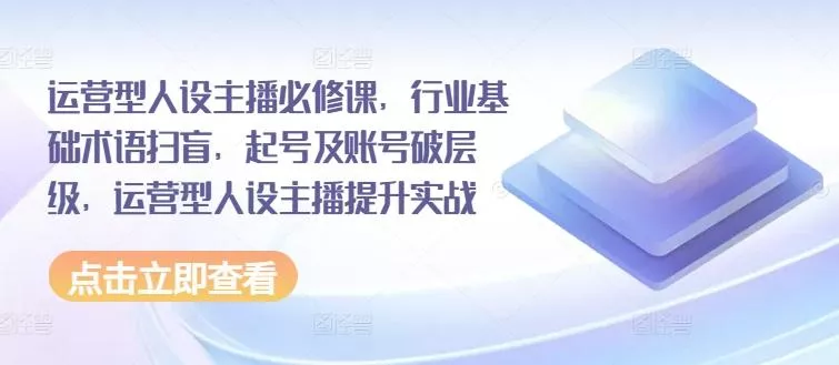 运营型人设主播必修课，行业基础术语扫盲，起号及账号破层级，运营型人设主播提升实战-山河网创