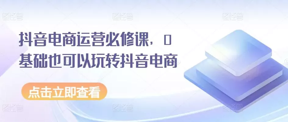 抖音电商运营必修课，0基础也可以玩转抖音电商-山河网创