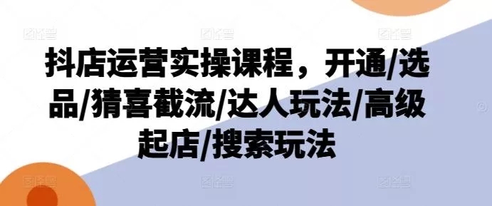 抖店运营实操课程，开通/选品/猜喜截流/达人玩法/高级起店/搜索玩法-山河网创