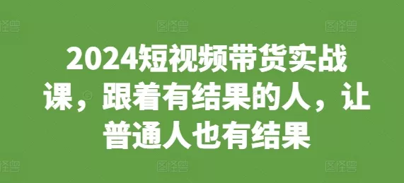 2024短视频带货实战课，跟着有结果的人，让普通人也有结果-山河网创