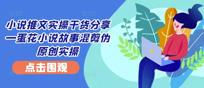 小说推文实操干货分享—蛋花小说故事混剪伪原创实操-山河网创