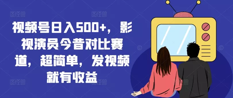 视频号日入500+，影视演员今昔对比赛道，超简单，发视频就有收益【揭秘】-山河网创