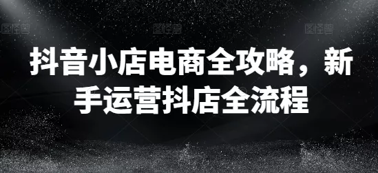 抖音小店电商全攻略，新手运营抖店全流程-山河网创