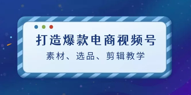 打造爆款电商视频号：素材、选品、剪辑教程-山河网创