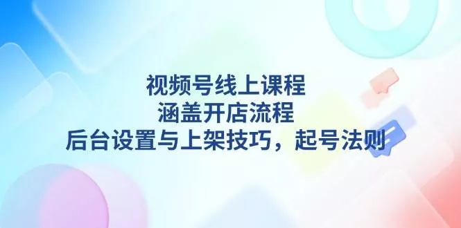 视频号线上课程详解，涵盖开店流程，后台设置与上架技巧，起号法则-山河网创