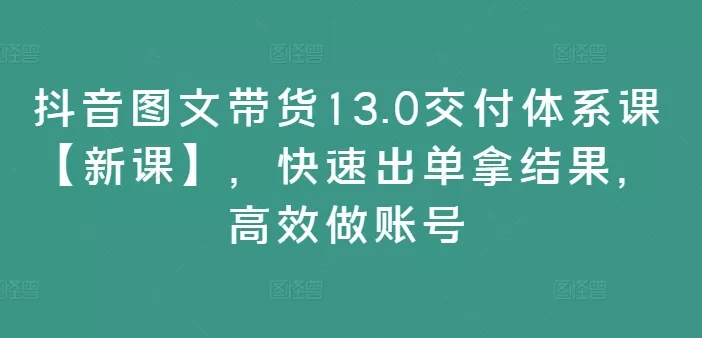 抖音图文带货13.0交付体系课【新课】，快速出单拿结果，高效做账号-山河网创