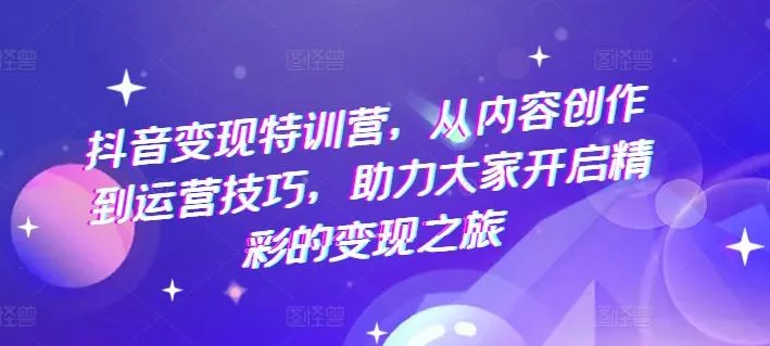 抖音变现特训营，从内容创作到运营技巧，助力大家开启精彩的变现之旅-山河网创