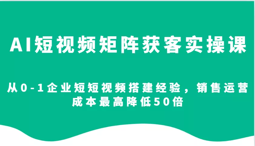 AI短视频矩阵获客实操课，从0-1企业短短视频搭建经验，销售运营成本最高降低50倍-山河网创