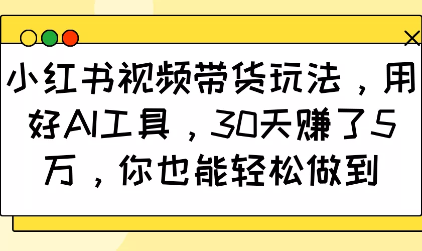 小红书视频带货玩法，用好AI工具，30天赚了5万，你也能轻松做到-山河网创