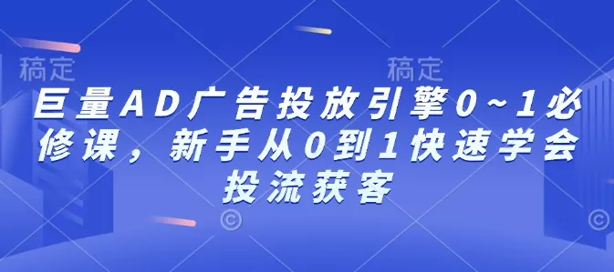 巨量AD广告投放引擎0~1必修课，新手从0到1快速学会投流获客-山河网创