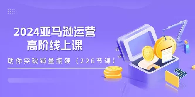 2024亚马逊运营-高阶线上课，助你突破销量瓶颈(228节课-山河网创