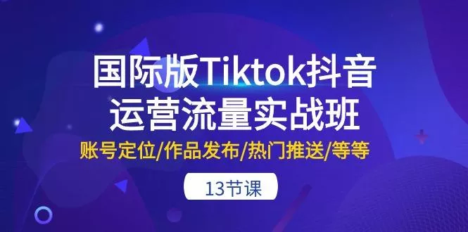 国际版Tiktok抖音运营流量实战班：账号定位/作品发布/热门推送/等等-13节-山河网创