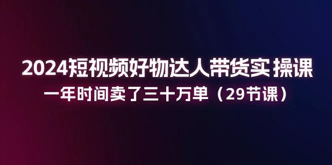 2024短视频好物达人带货实操课：一年时间卖了三十万单(29节课-山河网创