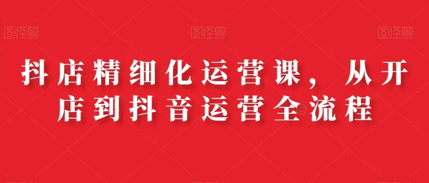 抖店精细化运营课，从开店到抖音运营全流程-山河网创