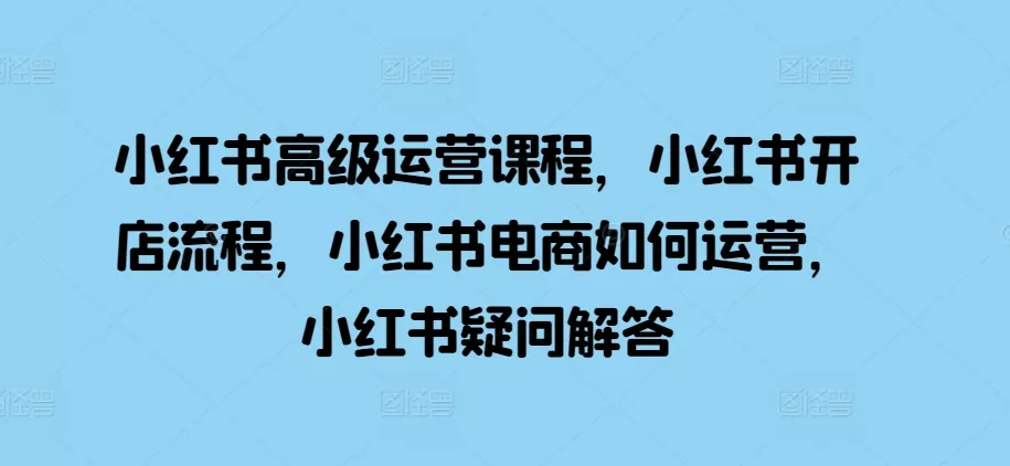 小红书高级运营课程，小红书开店流程，小红书电商如何运营，小红书疑问解答-山河网创