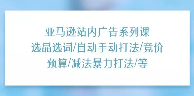 亚马逊站内广告系列课：选品选词/自动手动打法/竞价预算/减法暴力打法/等-山河网创