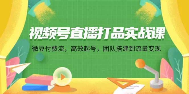 视频号直播打品实战课：微 豆 付 费 流，高效起号，团队搭建到流量变现-山河网创