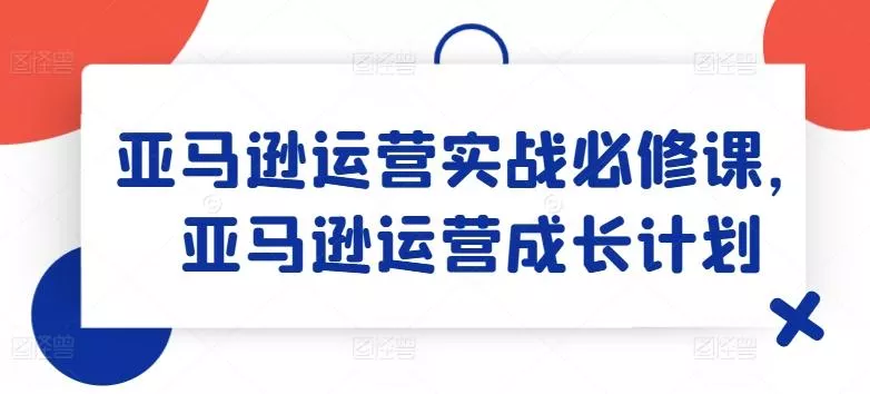 亚马逊运营实战必修课，亚马逊运营成长计划-山河网创