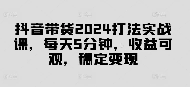 抖音带货2024打法实战课，每天5分钟，收益可观，稳定变现【揭秘】-山河网创