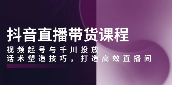 抖音直播带货课程，视频起号与千川投放，话术塑造技巧，打造高效直播间-山河网创