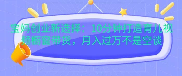 宝妈创业新选择：10分钟打造育儿视频橱窗带货，月入过W不是空谈【揭秘】-山河网创