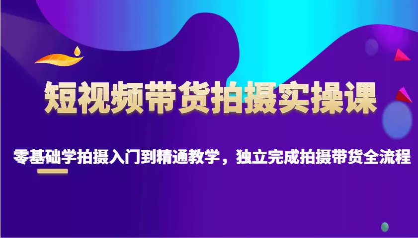 短视频带货拍摄实操课，零基础学拍摄入门到精通教学，独立完成拍摄带货全流程-山河网创