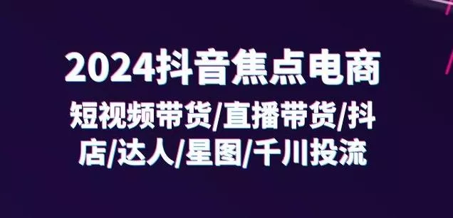 2024抖音焦点电商：短视频带货/直播带货/抖店/达人/星图/千川投流/32节课-山河网创