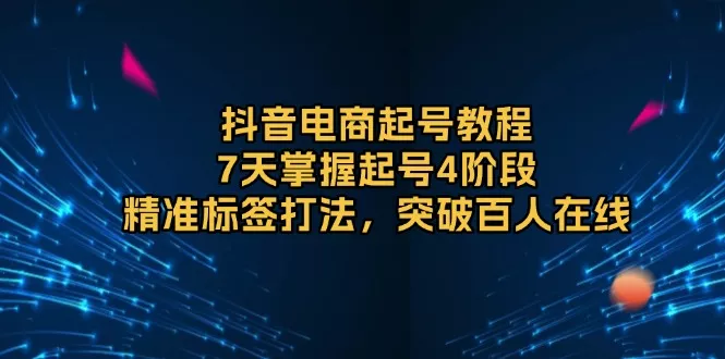 抖音电商起号教程，7天掌握起号4阶段，精准标签打法，突破百人在线-山河网创