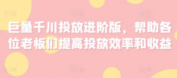 巨量千川投放进阶版，帮助各位老板们提高投放效率和收益-山河网创