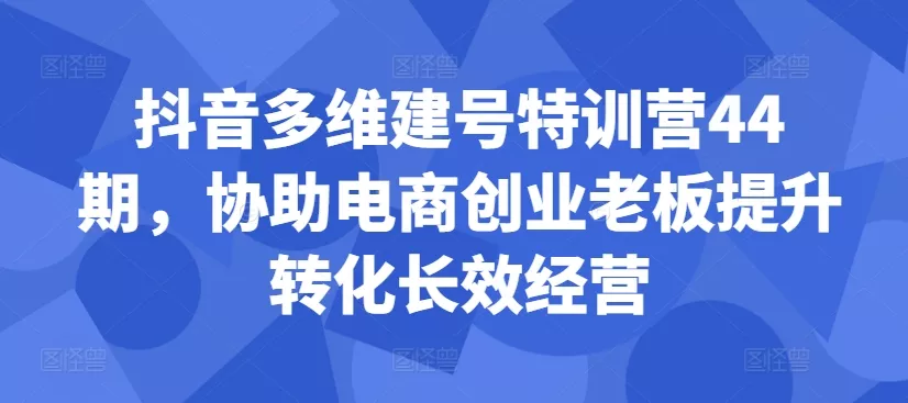 抖音多维建号特训营44期，协助电商创业老板提升转化长效经营-山河网创
