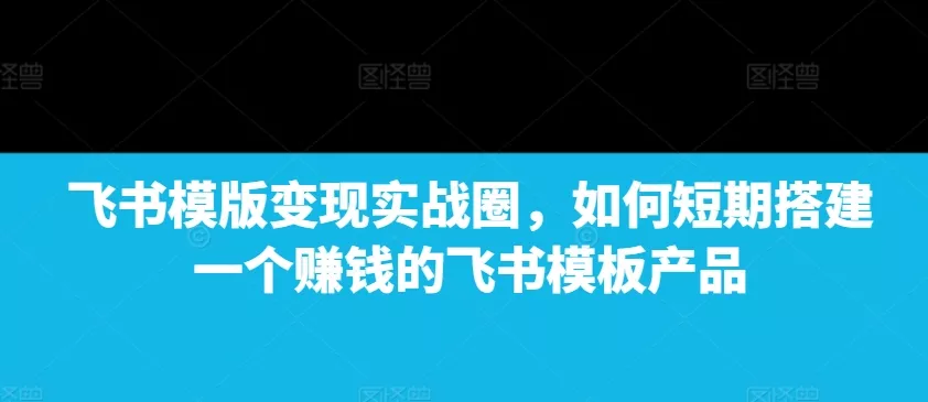 飞书模版变现实战圈，如何短期搭建一个赚钱的飞书模板产品-山河网创