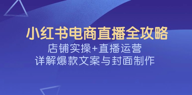 （14410期）小红书电商直播全攻略，店铺实操+直播运营，详解爆款文案与封面制作-山河网创
